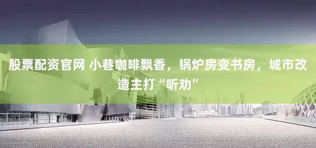 股票配资官网 小巷咖啡飘香，锅炉房变书房，城市改造主打“听劝”
