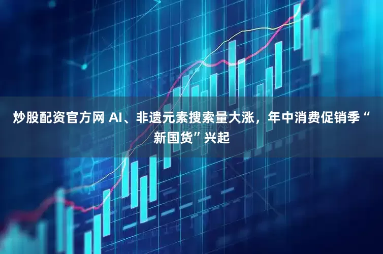 炒股配资官方网 AI、非遗元素搜索量大涨，年中消费促销季“新国货”兴起