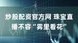 炒股配资官方网 珠宝直播不容“雾里看花”