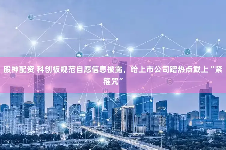 股神配资 科创板规范自愿信息披露，给上市公司蹭热点戴上“紧箍咒”