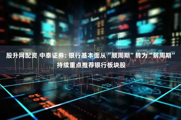 股升网配资 中泰证券: 银行基本面从“顺周期”转为“弱周期” 持续重点推荐银行板块股