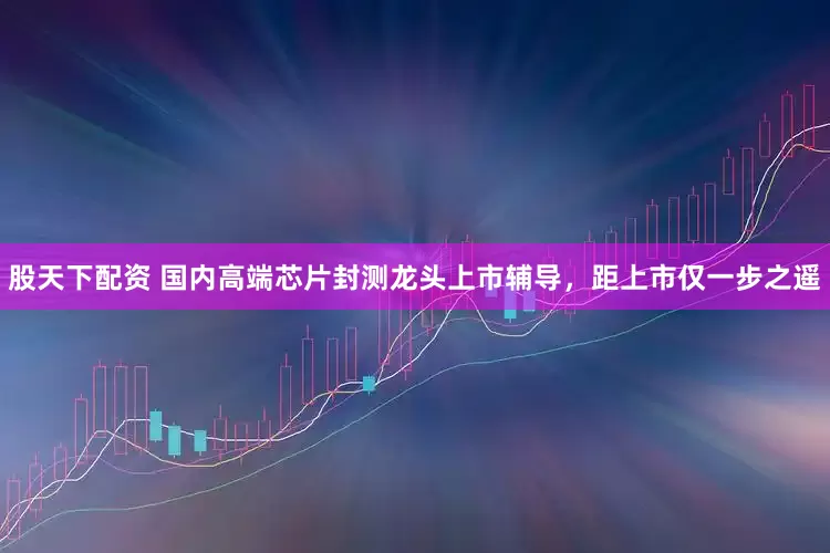 股天下配资 国内高端芯片封测龙头上市辅导，距上市仅一步之遥