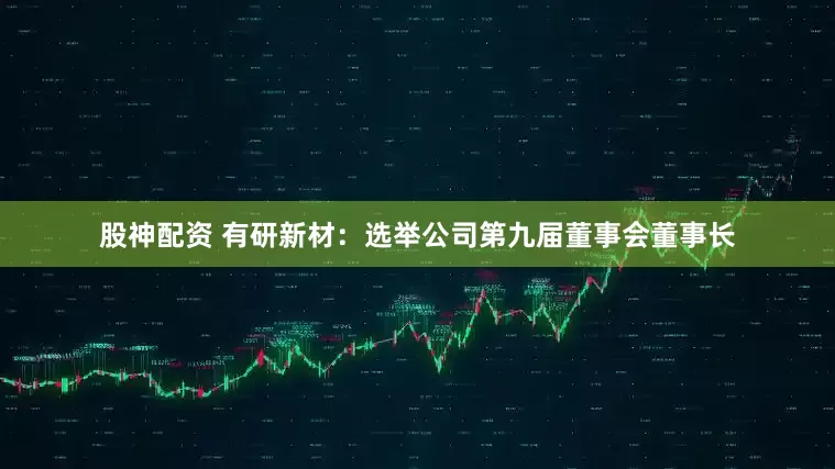 股神配资 有研新材：选举公司第九届董事会董事长
