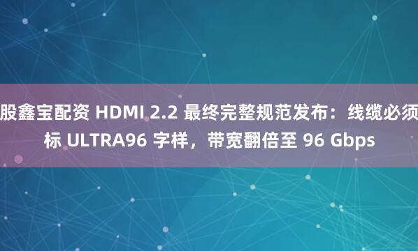 股鑫宝配资 HDMI 2.2 最终完整规范发布：线缆必须标 ULTRA96 字样，带宽翻倍至 96 Gbps