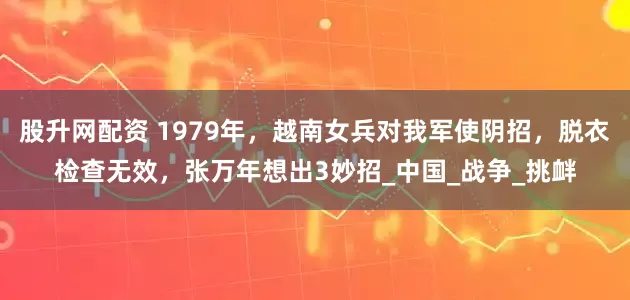 股升网配资 1979年，越南女兵对我军使阴招，脱衣检查无效，张万年想出3妙招_中国_战争_挑衅
