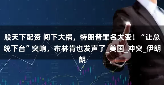 股天下配资 闯下大祸，特朗普罪名大变！“让总统下台”突响，布林肯也发声了_美国_冲突_伊朗