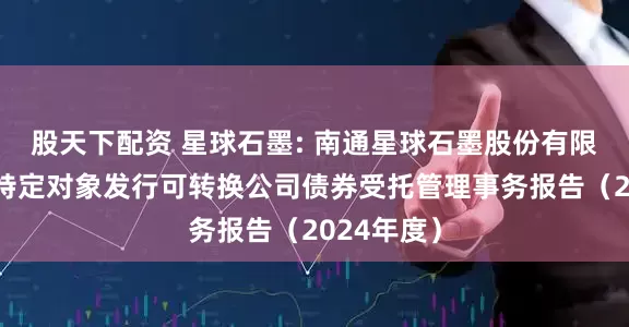 股天下配资 星球石墨: 南通星球石墨股份有限公司向不特定对象发行可转换公司债券受托管理事务报告(2024年度)