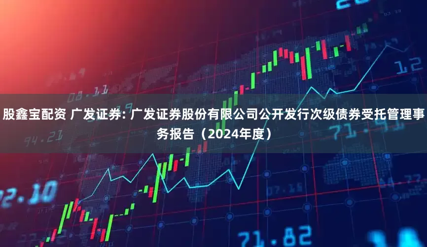 股鑫宝配资 广发证券: 广发证券股份有限公司公开发行次级债券受托管理事务报告（2024年度）