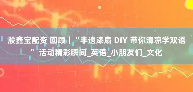 股鑫宝配资 回顾丨“非遗漆扇 DIY 带你清凉学双语” 活动精彩瞬间_英语_小朋友们_文化