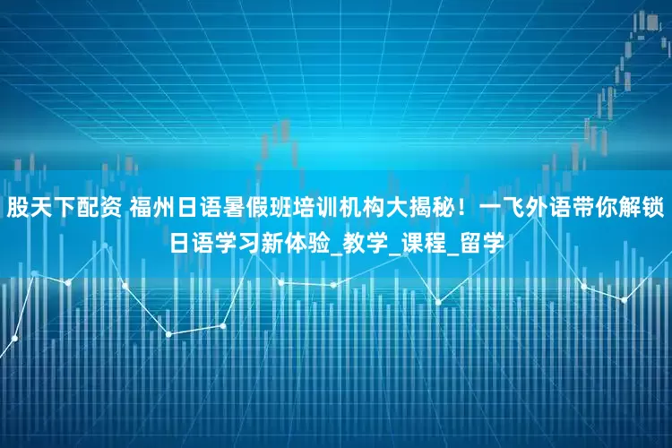 股天下配资 福州日语暑假班培训机构大揭秘！一飞外语带你解锁日语学习新体验_教学_课程_留学