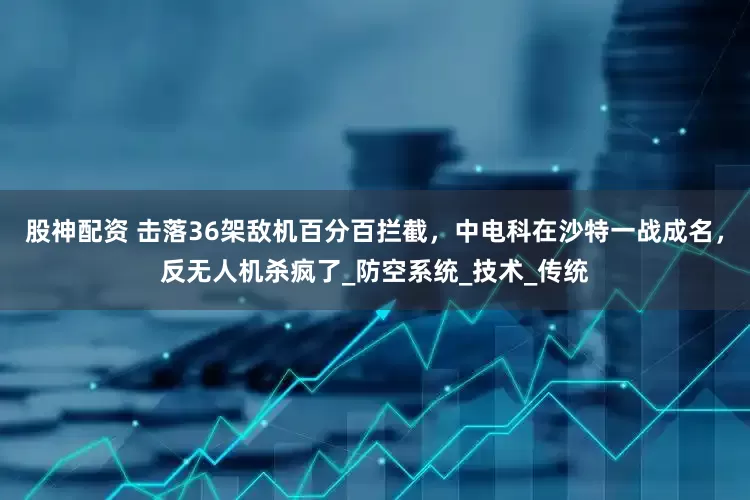 股神配资 击落36架敌机百分百拦截，中电科在沙特一战成名，反无人机杀疯了_防空系统_技术_传统
