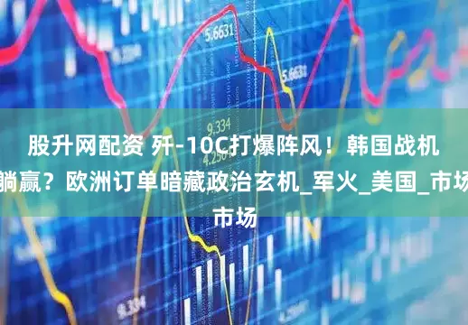 股升网配资 歼-10C打爆阵风！韩国战机躺赢？欧洲订单暗藏政治玄机_军火_美国_市场