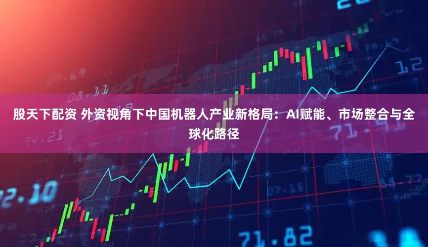 股天下配资 外资视角下中国机器人产业新格局：AI赋能、市场整合与全球化路径