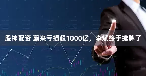 股神配资 蔚来亏损超1000亿，李斌终于摊牌了