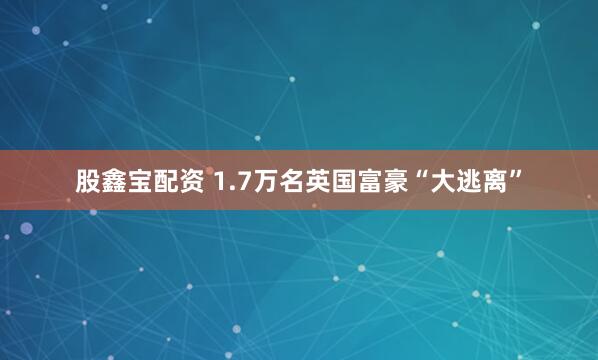 股鑫宝配资 1.7万名英国富豪“大逃离”