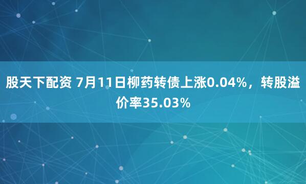 股天下配资 7月11日柳药转债上涨0.04%，转股溢价率35.03%