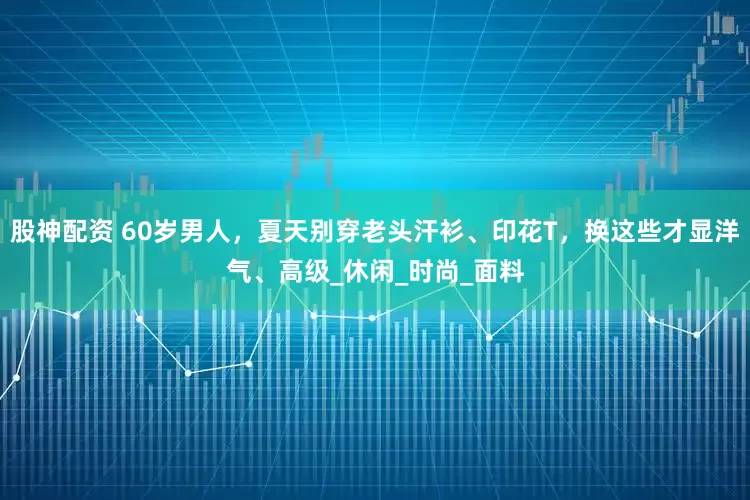 股神配资 60岁男人，夏天别穿老头汗衫、印花T，换这些才显洋气、高级_休闲_时尚_面料