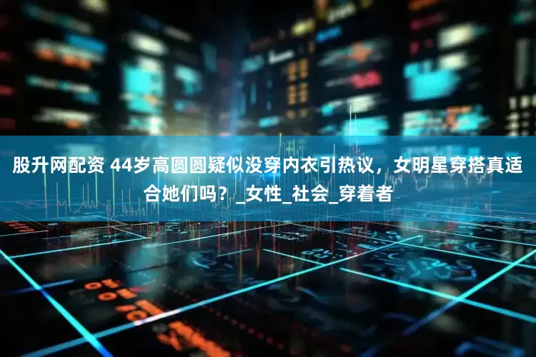 股升网配资 44岁高圆圆疑似没穿内衣引热议，女明星穿搭真适合她们吗？_女性_社会_穿着者