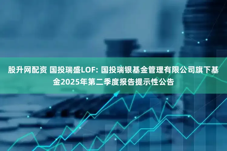 股升网配资 国投瑞盛LOF: 国投瑞银基金管理有限公司旗下基金2025年第二季度报告提示性公告