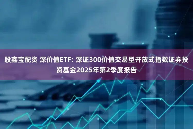 股鑫宝配资 深价值ETF: 深证300价值交易型开放式指数证券投资基金2025年第2季度报告
