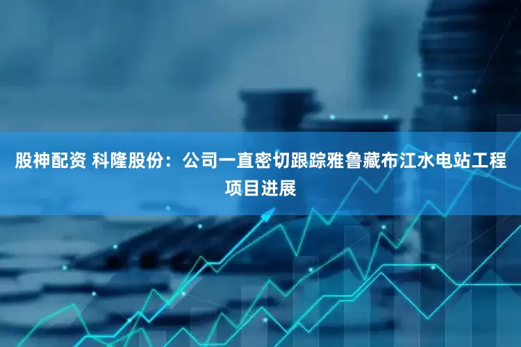 股神配资 科隆股份：公司一直密切跟踪雅鲁藏布江水电站工程项目进展