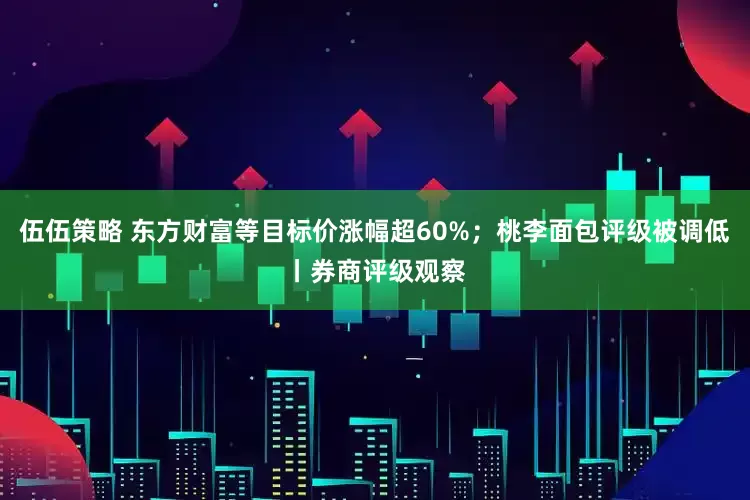 伍伍策略 东方财富等目标价涨幅超60%；桃李面包评级被调低丨券商评级观察