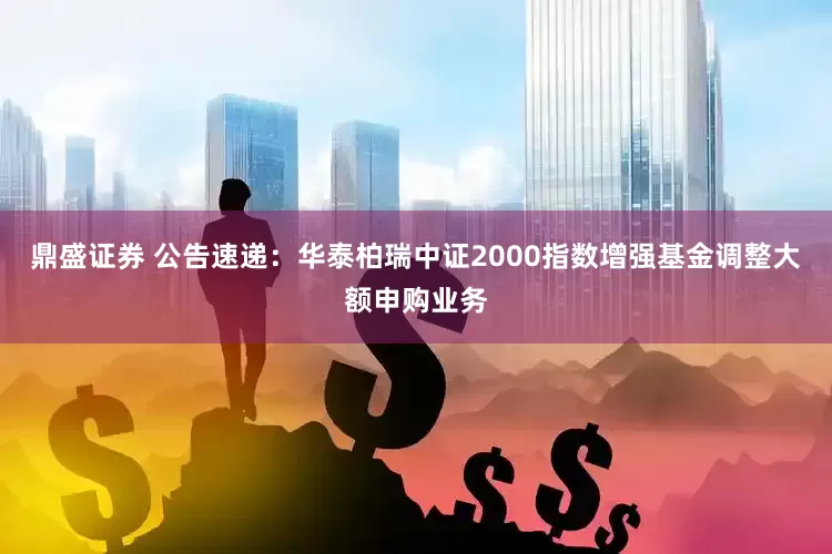鼎盛证券 公告速递：华泰柏瑞中证2000指数增强基金调整大额申购业务
