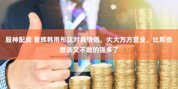 股神配资 曾辉韩雨彤这对真情侣，大大方方营业，比那些想谈又不敢的强多了