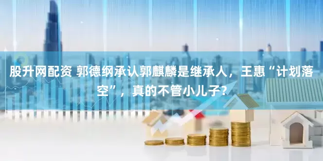股升网配资 郭德纲承认郭麒麟是继承人，王惠“计划落空”，真的不管小儿子？