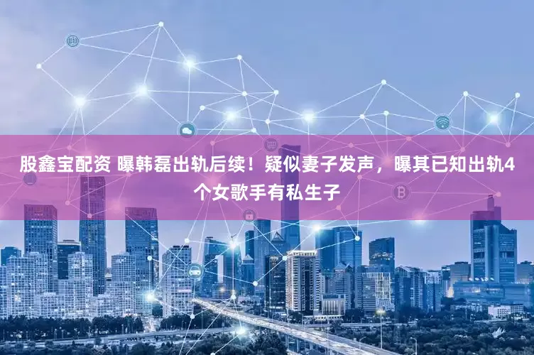 股鑫宝配资 曝韩磊出轨后续！疑似妻子发声，曝其已知出轨4个女歌手有私生子
