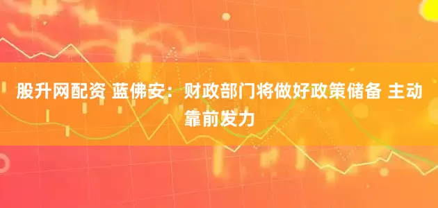 股升网配资 蓝佛安：财政部门将做好政策储备 主动靠前发力