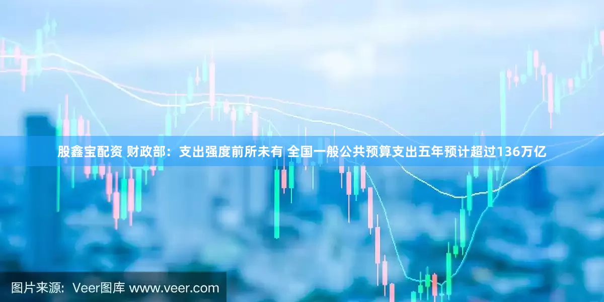 股鑫宝配资 财政部：支出强度前所未有 全国一般公共预算支出五年预计超过136万亿