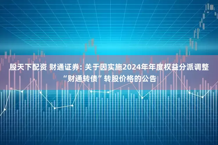 股天下配资 财通证券: 关于因实施2024年年度权益分派调整“财通转债”转股价格的公告
